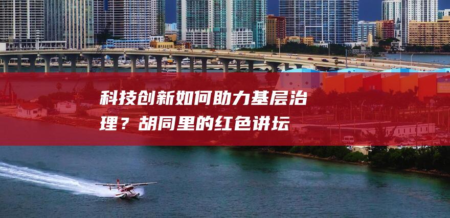 科技创新如何助力基层治理？“胡同里的红色讲坛”又出精品课→-科技资讯-新资讯-传递价值资讯,全球华人中文资讯平台-最新热点,产业行业,内容创作-新资讯xinzixun.cn