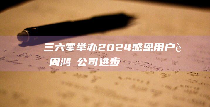 三六零举办2024感恩用户节周鸿祎：公司进步离不开用户支持-科技资讯-新资讯-传递价值资讯,全球华人中文资讯平台-最新热点,产业行业,内容创作-新资讯xinzixun.cn