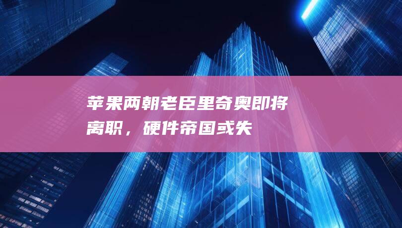 苹果“两朝老臣”里奇奥即将离职，硬件帝国或失重要支柱-科技资讯-新资讯-传递价值资讯,全球华人中文资讯平台-最新热点,产业行业,内容创作-新资讯xinzixun.cn