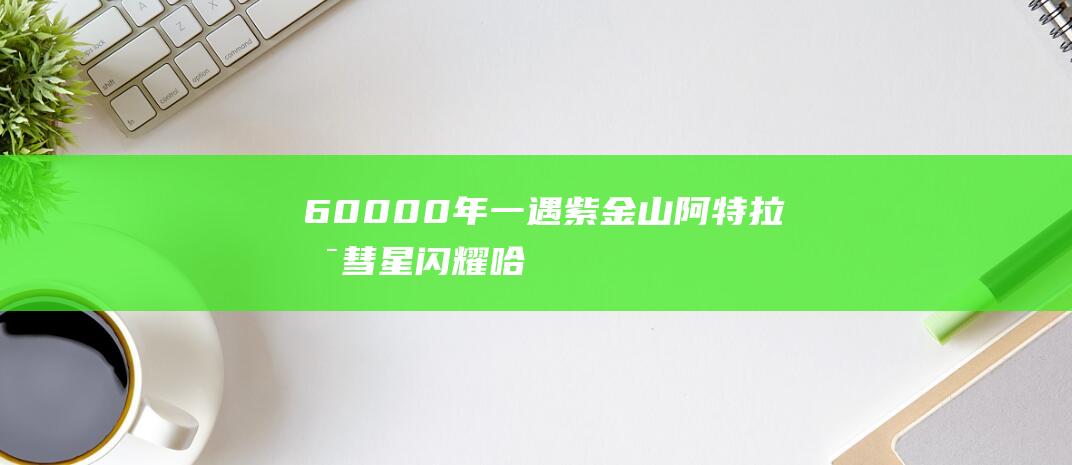 60000年一遇！紫金山-阿特拉斯彗星闪耀哈工大深圳校区上空-科技资讯-新资讯-传递价值资讯,全球华人中文资讯平台-最新热点,产业行业,内容创作-新资讯xinzixun.cn