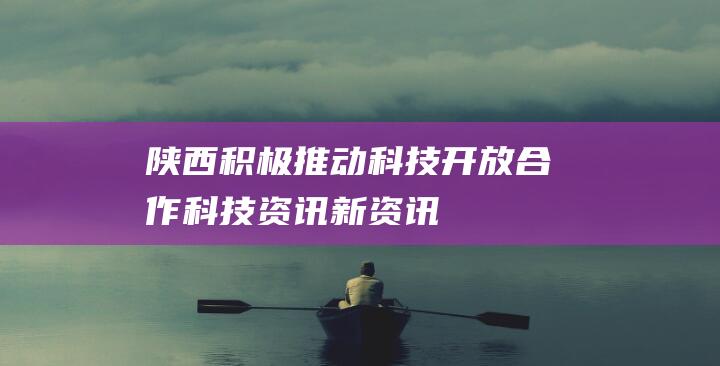 陕西积极推动科技开放合作-科技资讯-新资讯-传递价值资讯,全球华人中文资讯平台-最新热点,产业行业,内容创作-新资讯xinzixun.cn