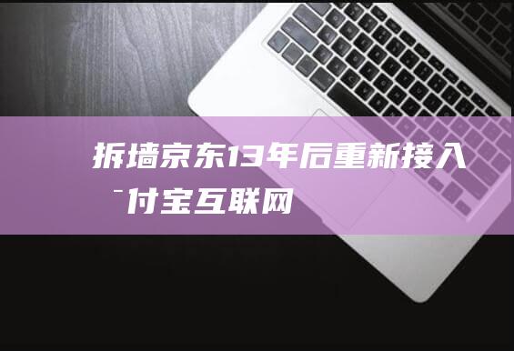 “拆墙”！京东13年后重新接入支付宝-互联网讯-新资讯-传递价值资讯,全球华人中文资讯平台-最新热点,产业行业,内容创作-新资讯xinzixun.cn