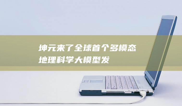 “坤元”来了！全球首个多模态地理科学大模型发布-科技资讯-新资讯-传递价值资讯,全球华人中文资讯平台-最新热点,产业行业,内容创作-新资讯xinzixun.cn