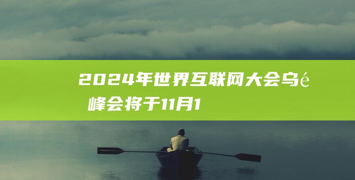 2024年世界互联网大会乌镇峰会将于11月19日至22日举办有这些“新变化”-互联网讯-新资讯-传递价值资讯,全球华人中文资讯平台-最新热点,产业行业,内容创作-新资讯xinzixun.cn