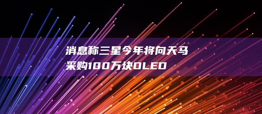 消息称三星今年将向天马采购100万块OLED面板，用于旗下手机-通信智能-新资讯-传递价值资讯,便捷高效的资讯获取平台-提供多元化的实时资讯与内容创作和知识分享服务