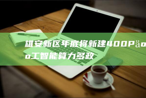 雄安新区：年底将新建400P人工智能算力多政策补贴支持产业落地-通信智能-新资讯-传递价值资讯,全球华人中文资讯平台-最新热点,产业行业,内容创作-新资讯xinzixun.cn