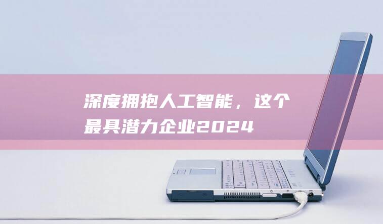 深度拥抱人工智能，这个“最具潜力企业2024”评选活动结果揭晓-通信-新资讯-传递价值资讯,全球华人中文资讯平台-最新热点,产业行业,内容创作-新资讯xinzixun.cn