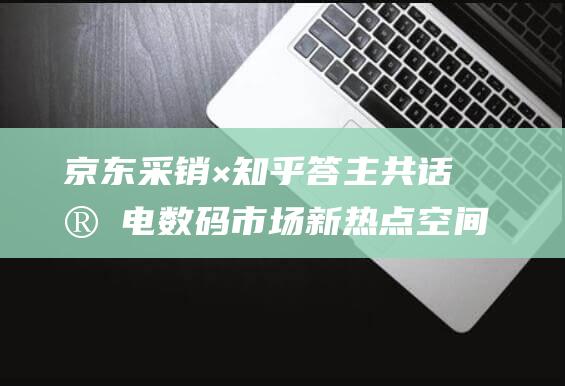 京东采销×知乎答主共话家电数码市场新热点空间美学、以旧换新、AI新物种等受关注-数码家电-新资讯-传递价值资讯,全球华人中文资讯平台-最新热点,产业行业,内容创作-新资讯xinzixun.cn