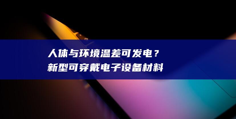 人体与环境温差可发电？新型可穿戴电子设备材料亮相第24届工博会-数码-新资讯-传递价值资讯,全球华人中文资讯平台-最新热点,产业行业,内容创作-新资讯xinzixun.cn