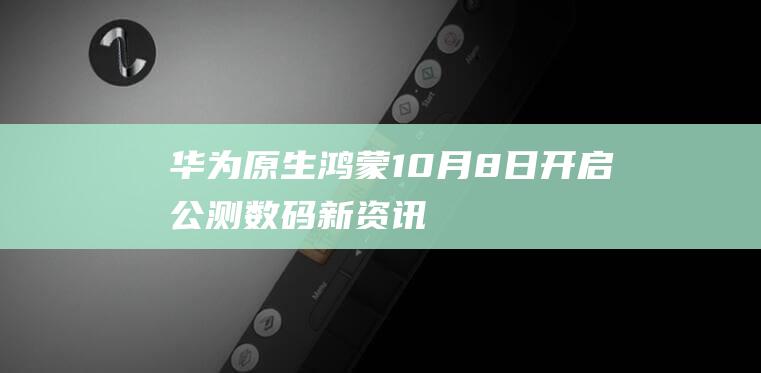 华为原生鸿蒙10月8日开启公测-数码-新资讯-传递价值资讯,全球华人中文资讯平台-最新热点,产业行业,内容创作-新资讯xinzixun.cn