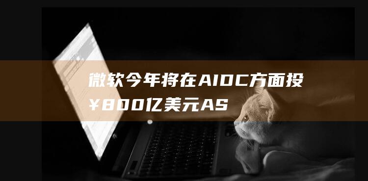 微软今年将在AIDC方面投入800亿美元ASIC芯片有望迎爆发式增长|基板|英伟达|aidc|知名企业