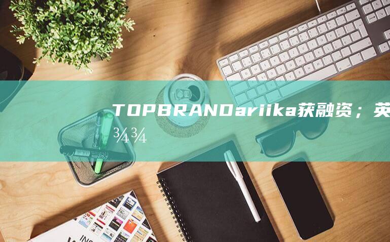 TOPBRAND｜ariika获融资；英伟达收购AI初创公司Run:ai；蒂芙尼退出云南市场；Lanvin重返巴黎男装周|华丽志|云南省|巴黎世家|lanvin