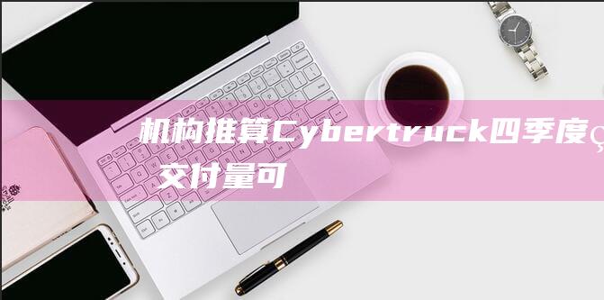 机构推算Cybertruck四季度的交付量可能仅为9000-12000辆|预定量|新势力|cybertruck