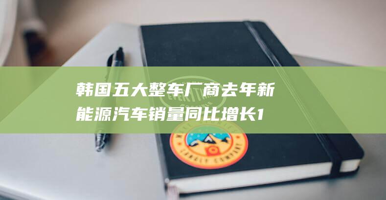 韩国五大整车厂商去年新能源汽车销量同比增长11.1%至45万辆|氢燃料|电动汽车|乘用车市场