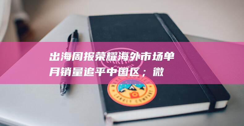 出海周报|荣耀海外市场单月销量追平中国区；微信与TikTok获马来西亚运营许可……|广东|抖音|tiktok