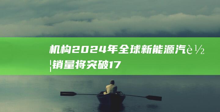 机构：2024年全球新能源汽车销量将突破1750万辆|车市|电动化|渗透率|旧换新|新能源车