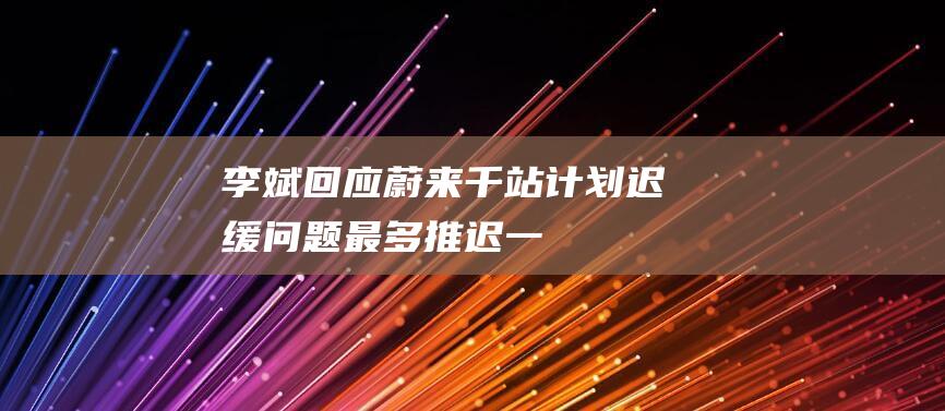 李斌回应蔚来“千站计划”迟缓问题：最多推迟一两个月|充电站|充电桩|科学家|新势力|经济学家