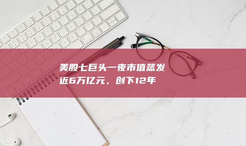 美股七巨头一夜市值蒸发近6万亿元，创下12年以来最大单日跌幅|股价|谷歌|科技股|特斯拉|标普指数|标普500指数