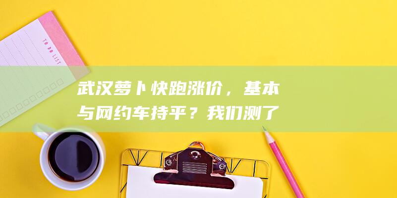 武汉萝卜快跑涨价，基本与网约车持平？我们测了一下|滴滴|拼车|快车|蔬菜|武汉市|根菜类|网约车司机