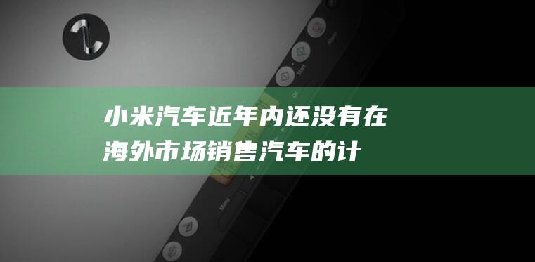 小米汽车：近年内还没有在海外市场销售汽车的计划|雷军|原型车