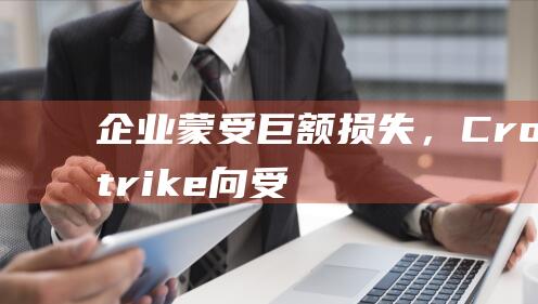 企业蒙受巨额损失，CrowdStrike向受灾客户发放10美元礼品卡|优步|买单|crowdstrike