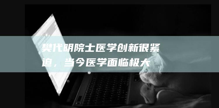 樊代明院士：医学创新很紧迫，当今医学面临极大挑战|内科|西医