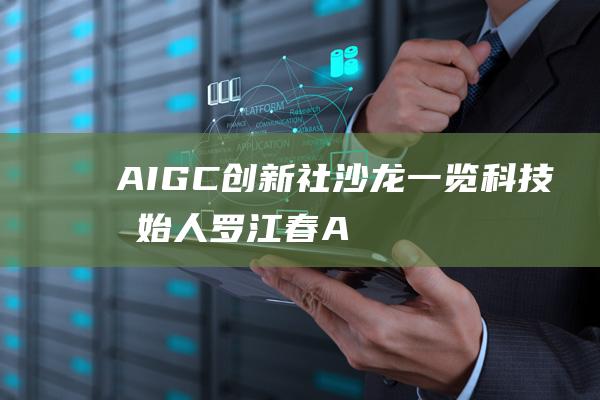 AIGC创新社沙龙｜一览科技创始人罗江春：AIGC产业“千帆竞渡，百舸争流”|aigc创新社|产业链