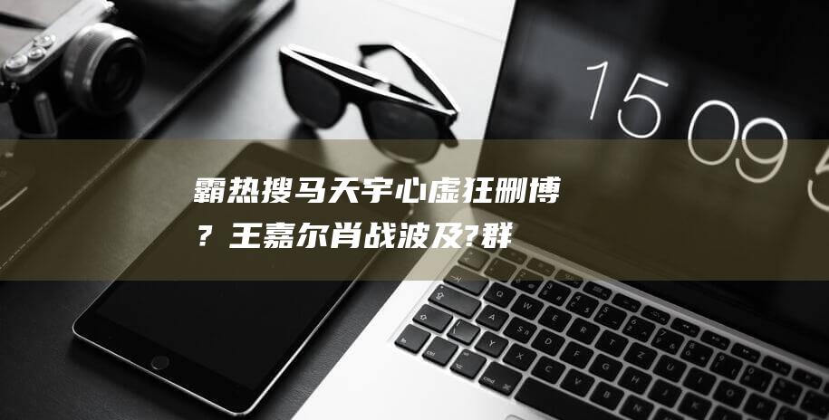 霸热搜!马天宇心虚狂删博？王嘉尔肖战波及?群演们下场站队李明德|公司老板