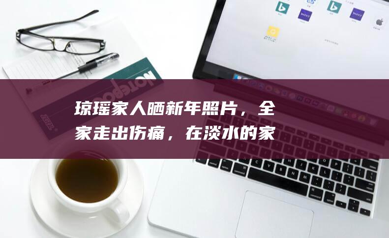 琼瑶家人晒新年照片，全家走出伤痛，在淡水的家中欣赏烟花|盛开|何锈琼|平鑫涛