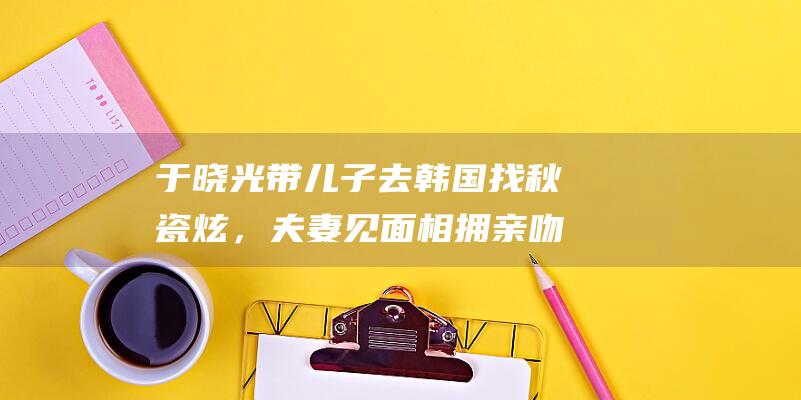 于晓光带儿子去韩国找秋瓷炫，夫妻见面相拥亲吻如热恋|娱乐圈