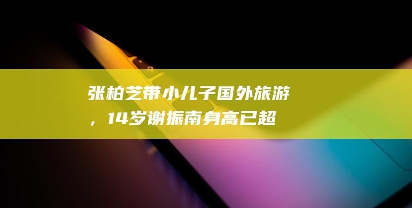 张柏芝带小儿子国外旅游，14岁谢振南身高已超母亲，平日酷爱拳击|谢振轩|谢霆锋|狄波拉