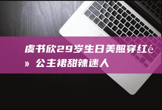 虞书欣29岁生日美照穿红黑公主裙甜辣迷人