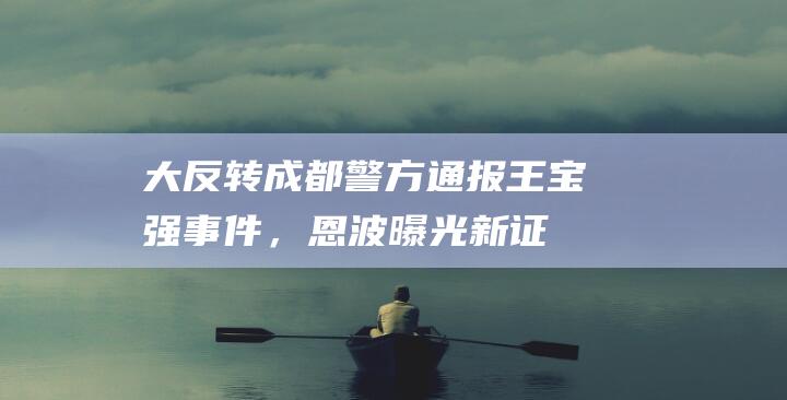 大反转！成都警方通报王宝强事件，恩波曝光新证据，1.1亿变700万|成都市