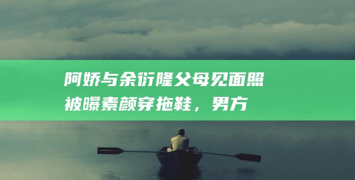 阿娇与余衍隆父母见面照被曝！素颜穿拖鞋，男方炫耀转发给女友|分手|阿sa