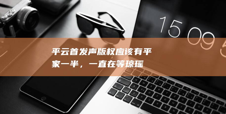 平云首发声：版权应该有平家一半，一直在等琼瑶和父亲的道歉|言情小说|爱情故事