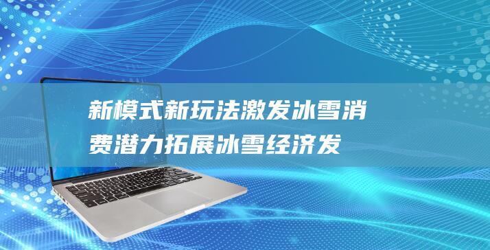 新模式、新玩法激发冰雪消费潜力拓展冰雪经济发展新空间|亚冬会|冰雪运动|冰雪大世界|亚洲|哈尔滨