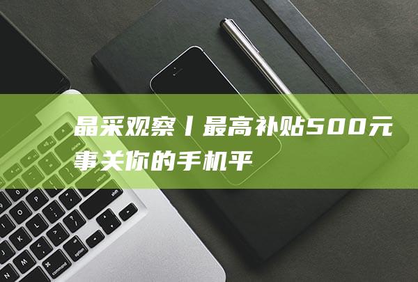 晶采观察丨最高补贴500元！事关你的手机、平板电脑|旧换新|扩围|消费品|改革委