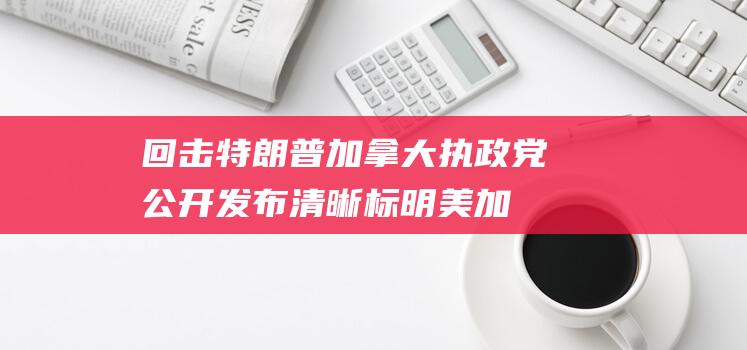 回击特朗普！加拿大执政党公开发布清晰标明美加国界线地图：“给那些可能搞混的人”|美国|特鲁多|唐纳·川普|总统特朗普|唐纳德·特朗普