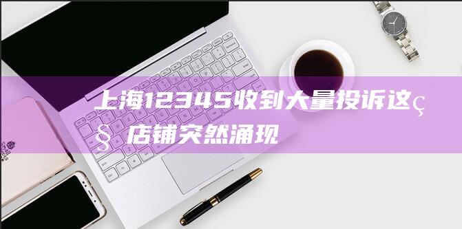 上海12345收到大量投诉！这种店铺突然涌现街头，产品标签让人傻眼...商家承认：是三无产品|俄罗斯|上海市