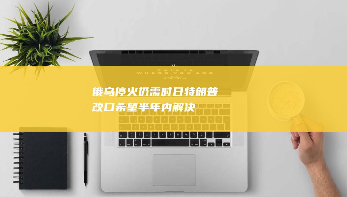 俄乌停火仍需时日！特朗普改口：希望半年内解决冲突|北约|拜登|乌克兰|俄罗斯|新总统|唐纳·川普|唐纳德·特朗普