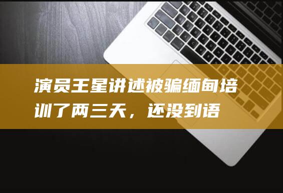 演员王星讲述被骗缅甸：培训了两三天，还没到语音呼叫类诈骗培训|郭宇