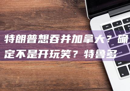 特朗普想吞并加拿大？确定不是开玩笑？|特鲁多|唐纳·川普|白宫新闻秘书|唐纳德·特朗普