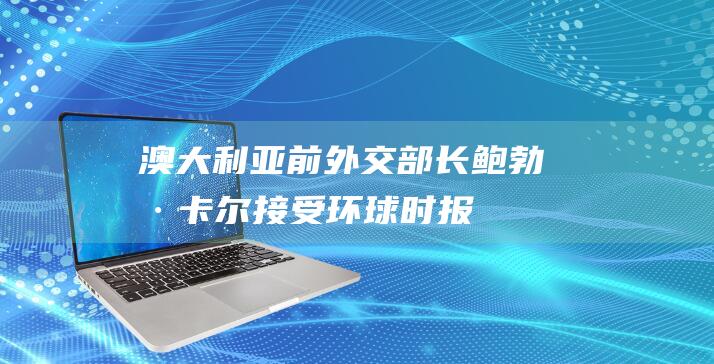 澳大利亚前外交部长鲍勃·卡尔接受《环球时报》专访：“我们是中国经济增长的受益者”|美国