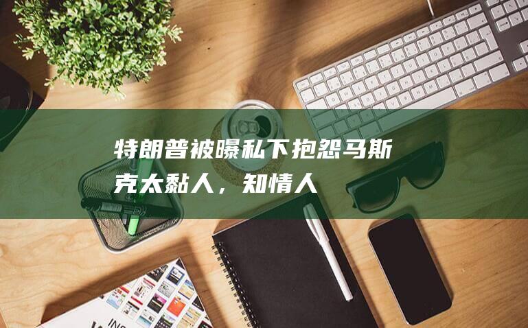 特朗普被曝私下抱怨马斯克“太黏人”，知情人：可能不会给他发白宫通行证|社交媒体|特朗普集团|杰夫·贝索斯|埃隆·马斯克|唐纳德·特朗普