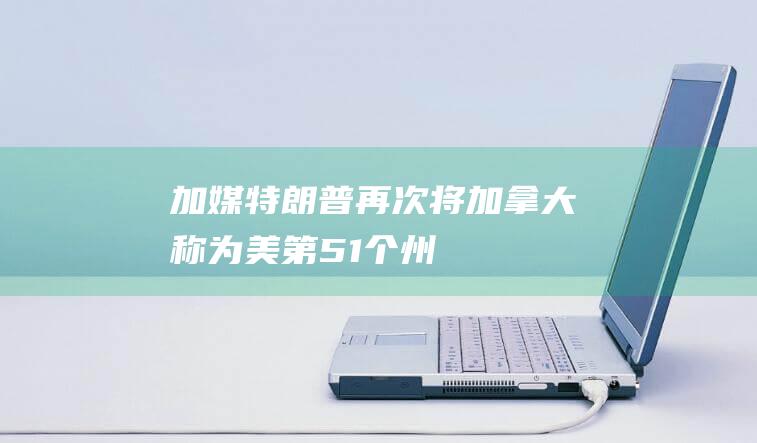 加媒：特朗普再次将加拿大称为美“第51个州”，安大略省省长提出“反向建议”|美国|总统|唐纳·川普|唐纳德·特朗普