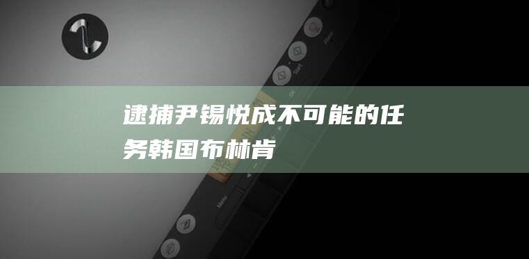 逮捕尹锡悦成“不可能的任务”|韩国|布林肯|逮捕令|总统尹锡悦