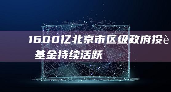 1600亿！北京市、区级政府投资基金持续活跃|母基金|子基金|政府引导基金