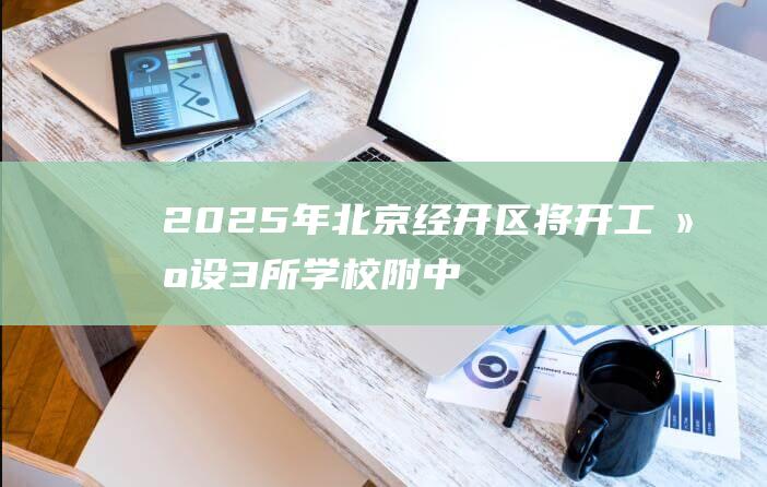 2025年北京经开区将开工建设3所学校|附中|北师大|北京市|北京小学