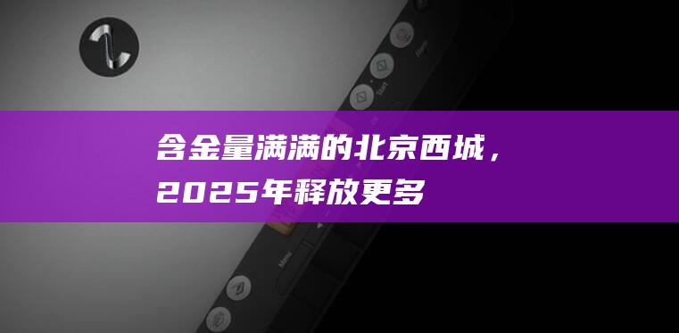 含“金”量满满的北京西城，2025年释放更多人才利好|中关村|北京市|西城区|高层次人才