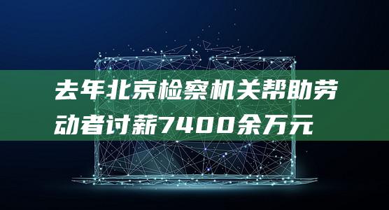 去年北京检察机关帮助劳动者讨薪7400余万元|法院|法援|北京市|公平正义